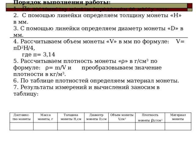 Определение плотности монеты.  Оборудование: монета 2 рубля, линейка.  Порядок выполнения работы:  1. По достоинству монеты определяем ее массу « m » :  2. С помощью линейки определяем толщину монеты « Н » в мм.  3. С помощью линейки определяем диаметр монеты « D » в мм.  4. Рассчитываем объем монеты « V » в мм по формуле: V= πD 2 Н/4,  где π= 3,14  5. Рассчитываем плотность монеты « ρ » в г/см 3 по формуле: ρ= m/V и преобразовываем значение плотности в кг/м 3 .  6. По таблице плотностей определяем материал монеты.  7. Результаты измерений и вычислений заносим в таблицу:   Достоинс-тво монеты Масса монеты, г Толщина монеты H,см Диаметр монеты D,см Объем монеты V,см 3 Плотность монеты ρ ,г/см 3 Материал монеты