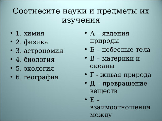 Соотнесите науки и предметы их изучения 1. химия 2. физика 3. астрономия 4. биология 5. экология 6. география А – явления природы Б – небесные тела В – материки и океаны Г - живая природа Д – превращение веществ Е – взаимоотношения между организмами 