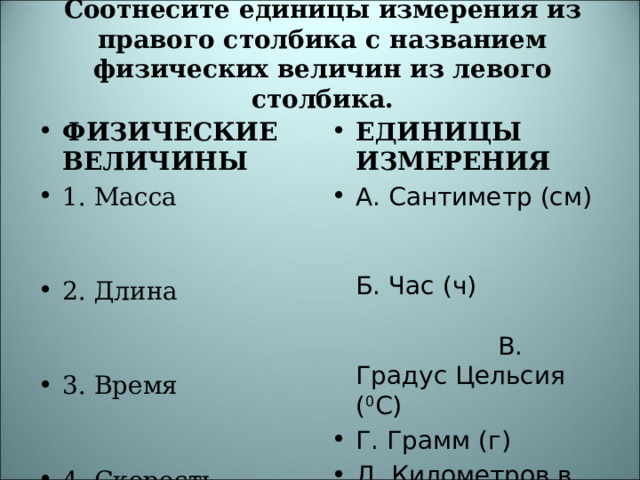 Соотнесите единицы измерения из правого столбика с названием физических величин из левого столбика.   ФИЗИЧЕСКИЕ ВЕЛИЧИНЫ 1. Масса 2. Длина 3. Время 4. Скорость 5. Температура ЕДИНИЦЫ ИЗМЕРЕНИЯ А. Сантиметр (см) Б. Час (ч) В. Градус Цельсия ( 0 С) Г. Грамм (г) Д. Километров в час (км/ч)  