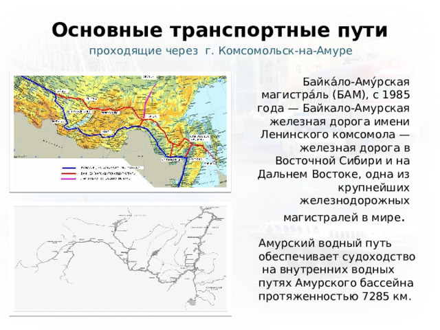 Основные транспортные пути проходящие через г. Комсомольск-на-Амуре Байка́ло-Аму́рская магистра́ль (БАМ), с 1985 года — Байкало-Амурская железная дорога имени Ленинского комсомола — железная дорога в Восточной Сибири и на Дальнем Востоке, одна из крупнейших железнодорожных магистралей в мире . Амурский водный путь обеспечивает судоходство  на внутренних водных путях Амурского бассейна протяженностью 7285 км. 