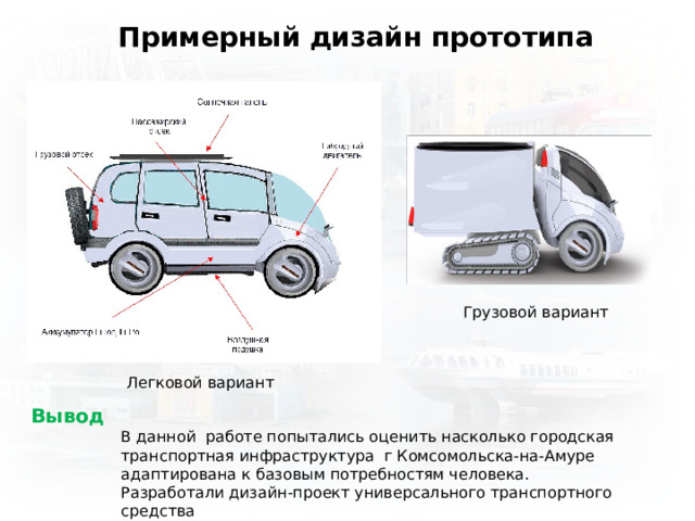 Примерный дизайн прототипа Грузовой вариант Легковой вариант Вывод В данной работе попытались оценить насколько городская транспортная инфраструктура г Комсомольска-на-Амуре адаптирована к базовым потребностям человека. Разработали дизайн-проект универсального транспортного средства 