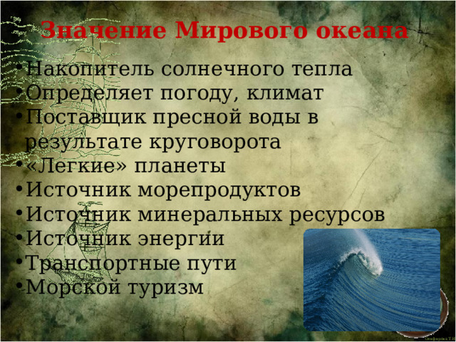 Значение Мирового океана  Накопитель солнечного тепла Определяет погоду, климат Поставщик пресной воды в результате круговорота «Легкие» планеты Источник морепродуктов Источник минеральных ресурсов Источник энергии Транспортные пути Морской туризм 