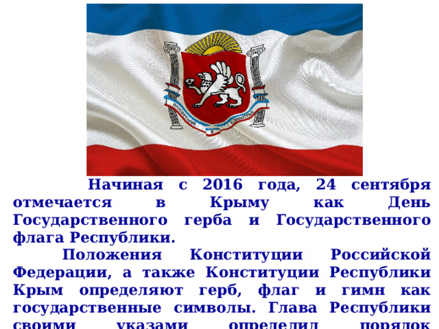       Начиная с 2016 года, 24 сентября отмечается в Крыму как День Государственного герба и Государственного флага Республики.   Положения Конституции Российской Федерации, а также Конституции Республики Крым определяют герб, флаг и гимн как государственные символы. Глава Республики своими указами определил порядок использования этих государственных символов для данного субъекта РФ.     