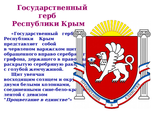  Государственный герб Республики Крым   «Государственный герб Республики Крым представляет собой в червленом варяжском щите обращенного вправо серебряного грифона, держащего в правой лапе раскрытую серебряную раковину с голубой жемчужиной.  Щит увенчан восходящим солнцем и окружен двумя белыми колоннами, соединенными сине-бело-красной лентой с девизом 