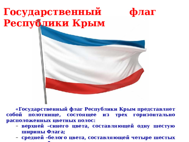 Государственный флаг Республики Крым      «Государственный флаг Республики Крым представляет собой полотнище, состоящее из трех горизонтально расположенных цветных полос: верхней –синего цвета, составляющей одну шестую ширины Флага; средней –белого цвета, составляющей четыре шестых ширины Флага; нижней –красного цвета, составляющей одну шестую ширины Флага» . верхней –синего цвета, составляющей одну шестую ширины Флага; средней –белого цвета, составляющей четыре шестых ширины Флага; нижней –красного цвета, составляющей одну шестую ширины Флага» .     