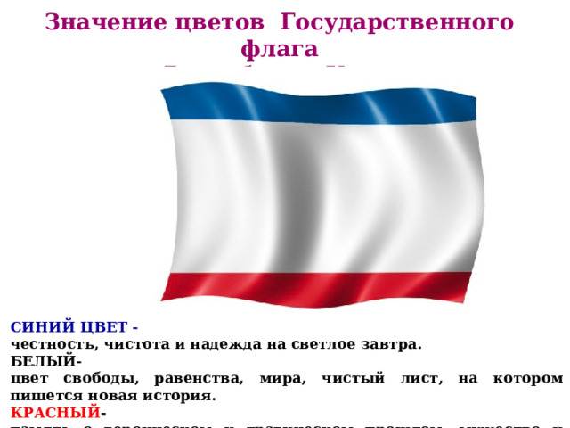 Значение цветов Государственного флага Республики Крым   СИНИЙ ЦВЕТ - честность, чистота и надежда на светлое завтра. БЕЛЫЙ- цвет свободы, равенства, мира, чистый лист, на котором пишется новая история. КРАСНЫЙ - память о героическом и трагическом прошлом, мужество и единство народа.      