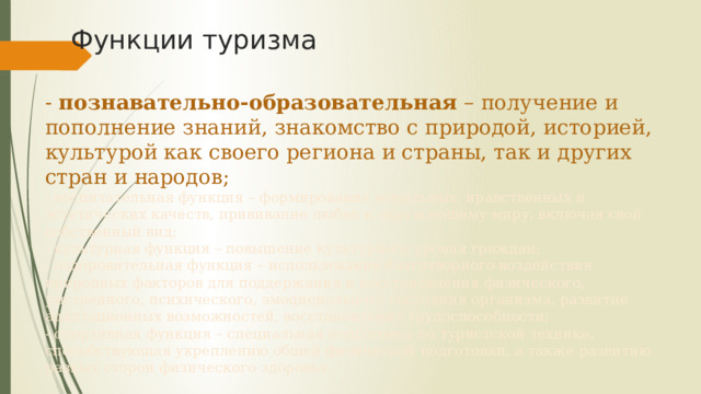 Функции туризма - познавательно-образовательная – получение и пополнение знаний, знакомство с природой, историей, культурой как своего региона и страны, так и других стран и народов;  - воспитательная функция – формирование моральных, нравственных и эстетических качеств, прививание любви к окружающему миру, включая свой собственный вид;  - культурная функция – повышение культурного уровня граждан;  - оздоровительная функция – использование благотворного воздействия природных факторов для поддержания и восстановления физического, умственного, психического, эмоционального состояния организма, развитие адаптационных возможностей, восстановление трудоспособности;  - спортивная функция – специальная подготовка по туристской технике, способствующая укреплению общей физической подготовки, а также развитию разных сторон физического здоровья. 