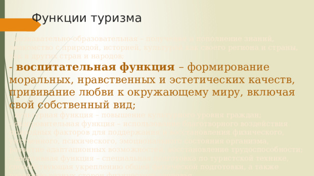 Функции туризма - познавательно-образовательная – получение и пополнение знаний, знакомство с природой, историей, культурой как своего региона и страны, так и других стран и народов;  - воспитательная функция – формирование моральных, нравственных и эстетических качеств, прививание любви к окружающему миру, включая свой собственный вид;  - культурная функция – повышение культурного уровня граждан;  - оздоровительная функция – использование благотворного воздействия природных факторов для поддержания и восстановления физического, умственного, психического, эмоционального состояния организма, развитие адаптационных возможностей, восстановление трудоспособности;  - спортивная функция – специальная подготовка по туристской технике, способствующая укреплению общей физической подготовки, а также развитию разных сторон физического здоровья. 