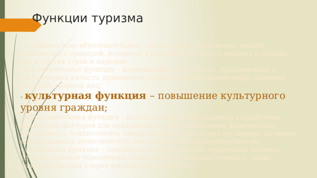 Функции туризма - познавательно-образовательная – получение и пополнение знаний, знакомство с природой, историей, культурой как своего региона и страны, так и других стран и народов;  - воспитательная функция – формирование моральных, нравственных и эстетических качеств, прививание любви к окружающему миру, включая свой собственный вид;  - культурная функция – повышение культурного уровня граждан;  - оздоровительная функция – использование благотворного воздействия природных факторов для поддержания и восстановления физического, умственного, психического, эмоционального состояния организма, развитие адаптационных возможностей, восстановление трудоспособности;  - спортивная функция – специальная подготовка по туристской технике, способствующая укреплению общей физической подготовки, а также развитию разных сторон физического здоровья. 