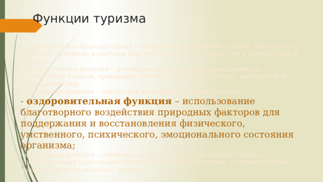 Функции туризма - познавательно-образовательная – получение и пополнение знаний, знакомство с природой, историей, культурой как своего региона и страны, так и других стран и народов;  - воспитательная функция – формирование моральных, нравственных и эстетических качеств, прививание любви к окружающему миру, включая свой собственный вид;  - культурная функция – повышение культурного уровня граждан;  - оздоровительная функция – использование благотворного воздействия природных факторов для поддержания и восстановления физического, умственного, психического, эмоционального состояния организма;  - спортивная функция – специальная подготовка по туристской технике, способствующая укреплению общей физической подготовки, а также развитию разных сторон физического здоровья. 