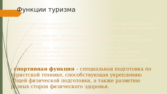 Функции туризма - познавательно-образовательная – получение и пополнение знаний, знакомство с природой, историей, культурой как своего региона и страны, так и других стран и народов;  - воспитательная функция – формирование моральных, нравственных и эстетических качеств, прививание любви к окружающему миру, включая свой собственный вид;  - культурная функция – повышение культурного уровня граждан;  - оздоровительная функция – использование благотворного воздействия природных факторов для поддержания и восстановления физического, умственного, психического, эмоционального состояния организма, развитие адаптационных возможностей, восстановление трудоспособности;  - спортивная функция – специальная подготовка по туристской технике, способствующая укреплению общей физической подготовки, а также развитию разных сторон физического здоровья. 