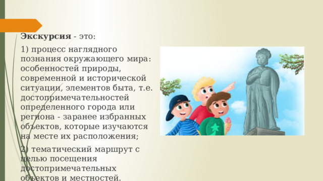 Экскурсия - это: 1) процесс наглядного познания окружающего мира: особенностей природы, современной и исторической ситуации, элементов быта, т.е. достопримечательностей определенного города или региона - заранее избранных объектов, которые изучаются на месте их расположения; 2) тематический маршрут с целью посещения достопримечательных объектов и местностей. 