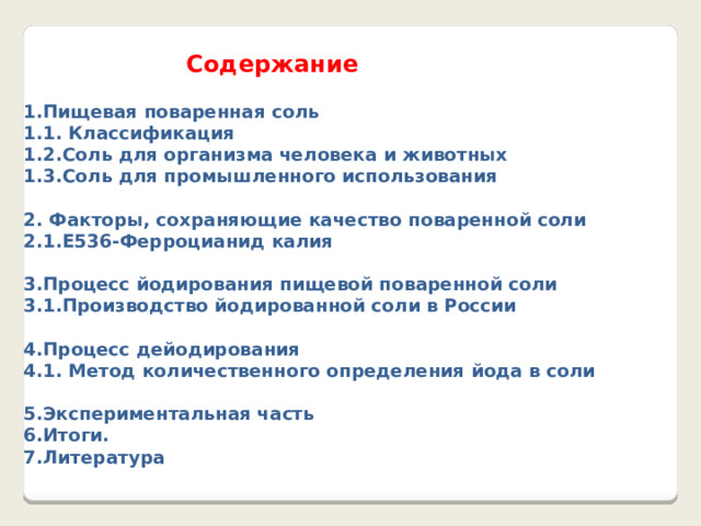    Содержание 1.Пищевая поваренная соль 1.1. Классификация 1.2.Соль для организма человека и животных 1.3.Соль для промышленного использования  2. Факторы, сохраняющие качество поваренной соли 2.1.E536-Ферроцианид калия  3.Процесс йодирования пищевой поваренной соли 3.1.Производство йодированной соли в России  4.Процесс дейодирования 4.1. Метод количественного определения йода в соли  5.Экспериментальная часть 6.Итоги. 7.Литература 