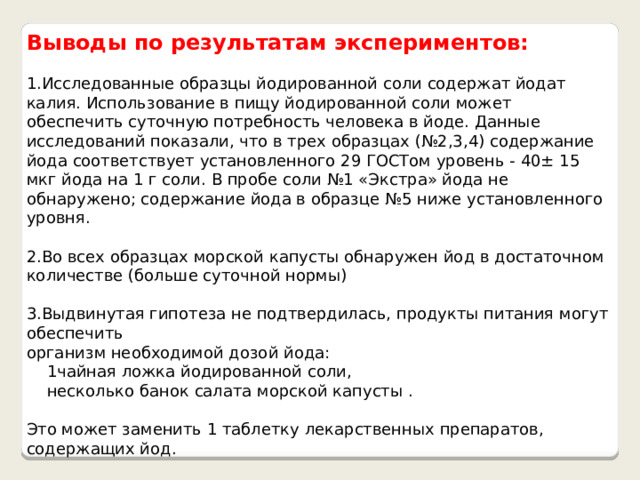 Выводы по результатам экспериментов:  1.Исследованные образцы йодированной соли содержат йодат калия. Использование в пищу йодированной соли может обеспечить суточную потребность человека в йоде. Данные исследований показали, что в трех образцах (№2,3,4) содержание йода соответствует установленного 29 ГОСТом уровень - 40± 15 мкг йода на 1 г соли. В пробе соли №1 «Экстра» йода не обнаружено; содержание йода в образце №5 ниже установленного уровня. 2.Во всех образцах морской капусты обнаружен йод в достаточном количестве (больше суточной нормы) 3.Выдвинутая гипотеза не подтвердилась, продукты питания могут обеспечить организм необходимой дозой йода:  1чайная ложка йодированной соли,  несколько банок салата морской капусты . Это может заменить 1 таблетку лекарственных препаратов, содержащих йод. 