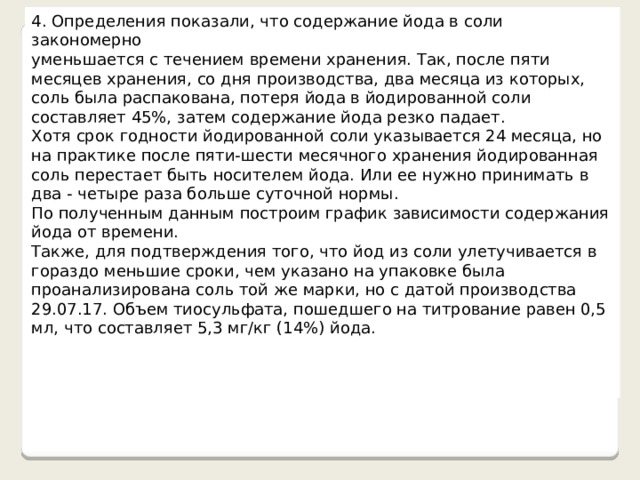 4. Определения показали, что содержание йода в соли закономерно уменьшается с течением времени хранения. Так, после пяти месяцев хранения, со дня производства, два месяца из которых, соль была распакована, потеря йода в йодированной соли составляет 45%, затем содержание йода резко падает. Хотя срок годности йодированной соли указывается 24 месяца, но на практике после пяти-шести месячного хранения йодированная соль перестает быть носителем йода. Или ее нужно принимать в два - четыре раза больше суточной нормы. По полученным данным построим график зависимости содержания йода от времени. Также, для подтверждения того, что йод из соли улетучивается в гораздо меньшие сроки, чем указано на упаковке была проанализирована соль той же марки, но с датой производства 29.07.17. Объем тиосульфата, пошедшего на титрование равен 0,5 мл, что составляет 5,3 мг/кг (14%) йода. 