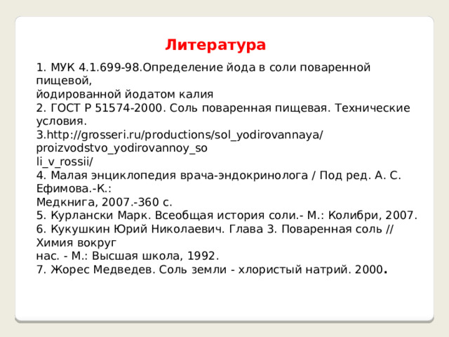   Литература  1. МУК 4.1.699-98.Определение йода в соли поваренной пищевой, йодированной йодатом калия 2. ГОСТ Р 51574-2000. Соль поваренная пищевая. Технические условия. 3.http://grosseri.ru/productions/sol_yodirovannaya/proizvodstvo_yodirovannoy_so li_v_rossii/ 4. Малая энциклопедия врача-эндокринолога / Под ред. А. С. Ефимова.-К.: Медкнига, 2007.-360 с. 5. Курлански Марк. Всеобщая история соли.- М.: Колибри, 2007. 6. Кукушкин Юрий Николаевич. Глава 3. Поваренная соль // Химия вокруг нас. - М.: Высшая школа, 1992. 7. Жорес Медведев. Соль земли - хлористый натрий. 2000 . 