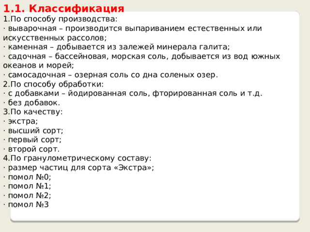 1.1. Классификация 1.По способу производства: · выварочная – производится выпариванием естественных или искусственных рассолов; · каменная – добывается из залежей минерала галита; · садочная – бассейновая, морская соль, добывается из вод южных океанов и морей; · самосадочная – озерная соль со дна соленых озер. 2.По способу обработки: · с добавками – йодированная соль, фторированная соль и т.д. · без добавок. 3.По качеству: · экстра; · высший сорт; · первый сорт; · второй сорт. 4.По гранулометрическому составу: · размер частиц для сорта «Экстра»; · помол №0; · помол №1; · помол №2; · помол №3 