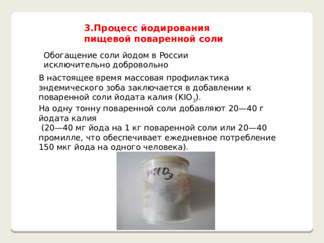 3.Процесс йодирования пищевой поваренной соли Обогащение соли йодом в России исключительно добровольно В настоящее время массовая профилактика эндемического зоба заключается в добавлении к поваренной соли йодата калия (KIO 3 ). На одну тонну поваренной соли добавляют 20—40 г йодата калия  (20—40 мг йода на 1 кг поваренной соли или 20—40 промилле, что обеспечивает ежедневное потребление 150 мкг йода на одного человека). 