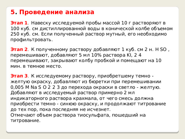 5 . Проведение анализа  Этап 1 . Навеску исследуемой пробы массой 10 г растворяют в 100 куб. см дистиллированной воды в конической колбе объемом 250 куб. см. Если полученный раствор мутный, его необходимо профильтровать. Этап 2 . К полученному раствору добавляют 1 куб. см 2 н. H SO , перемешивают, добавляют 5 мл 10% раствора KI, 2 4 перемешивают, закрывают колбу пробкой и помещают на 10 мин. в темное место. Этап 3 . К исследуемому раствору, приобретшему темно - желтую окраску, добавляют из бюретки при перемешивании 0,005 М Na S O 2 2 3 до перехода окраски в светло - желтую. Добавляют в исследуемый раствор примерно 2 мл индикаторного раствора крахмала, от чего смесь должна приобрести темно - синюю окраску, и продолжают титрование до тех пор, пока последняя не исчезнет. Отмечают объем раствора тиосульфата, пошедший на титрование. 