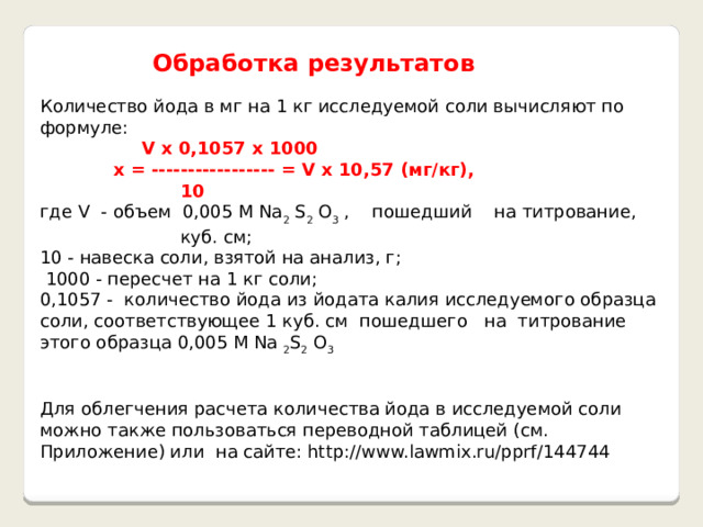  Обработка результатов Количество йода в мг на 1 кг исследуемой соли вычисляют по формуле:  V x 0,1057 x 1000  x = ----------------- = V x 10,57 (мг/кг),  10 где V - объем 0,005 М Na 2 S 2 O 3 , пошедший на титрование, куб. см; 10 - навеска соли, взятой на анализ, г;  1000 - пересчет на 1 кг соли; 0,1057 - количество йода из йодата калия исследуемого образца соли, соответствующее 1 куб. см пошедшего на титрование этого образца 0,005 М Na 2 S 2 O 3 Для облегчения расчета количества йода в исследуемой соли можно также пользоваться переводной таблицей (см. Приложение) или на сайте: http://www.lawmix.ru/pprf/144744 