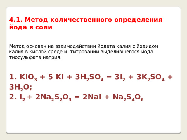  4.1. Метод количественного определения йода в соли Метод основан на взаимодействии йодата калия с йодидом калия в кислой среде и титровании выделившегося йода тиосульфата натрия. 1. KIO 3 + 5 KI + 3H 2 SO 4 = 3I 2 + 3K 2 SO 4 + 3H 2 O; 2. I 2 + 2Na 2 S 2 O 3 = 2NaI + Na 2 S 4 O 6 