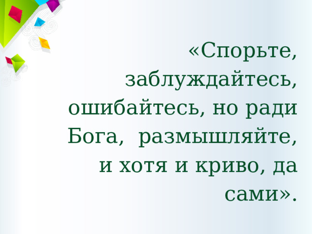 «Спорьте, заблуждайтесь, ошибайтесь, но ради Бога,  размышляйте,  и хотя и криво, да сами».   Г.Э. Лессинг 