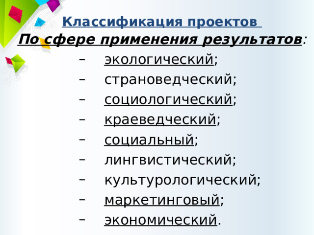 Классификация проектов По сфере применения результатов :  экологический ;  страноведческий;  социологический ;  краеведческий ;  социальный ;  лингвистический;  культурологический;  маркетинговый ;  экономический .  экологический ;  страноведческий;  социологический ;  краеведческий ;  социальный ;  лингвистический;  культурологический;  маркетинговый ;  экономический . 