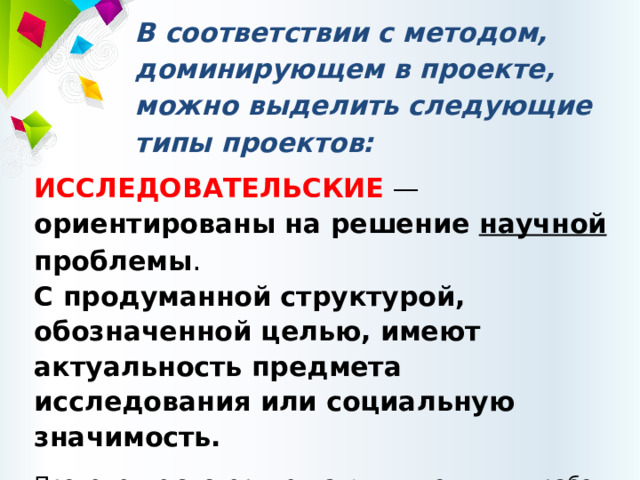 В соответствии с методом, доминирующем в проекте, можно выделить следующие типы проектов: ИССЛЕДОВАТЕЛЬСКИЕ — ориентированы на решение научной проблемы .  С продуманной структурой, обозначенной целью, имеют актуальность предмета исследования или социальную значимость. Проведение экспериментальных и опытных работ, методов обработки результатов. Эти проекты подчинены логике исследования и имеют структуру, совпадающую с подлинным научным исследованием. 