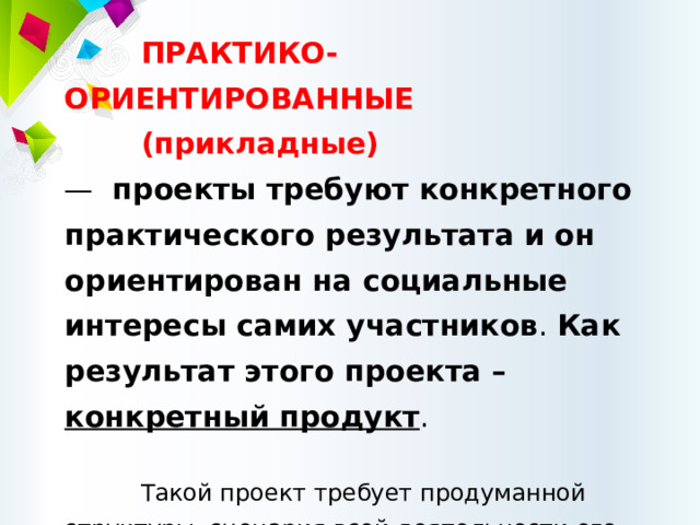 ПРАКТИКО-ОРИЕНТИРОВАННЫЕ (прикладные)  — проекты требуют конкретного практического результата  и он ориентирован на социальные интересы самих участников . Как результат этого проекта – конкретный продукт . Такой проект требует продуманной структуры, сценария всей деятельности его участников с определением функций каждого из них, четких выводов, 