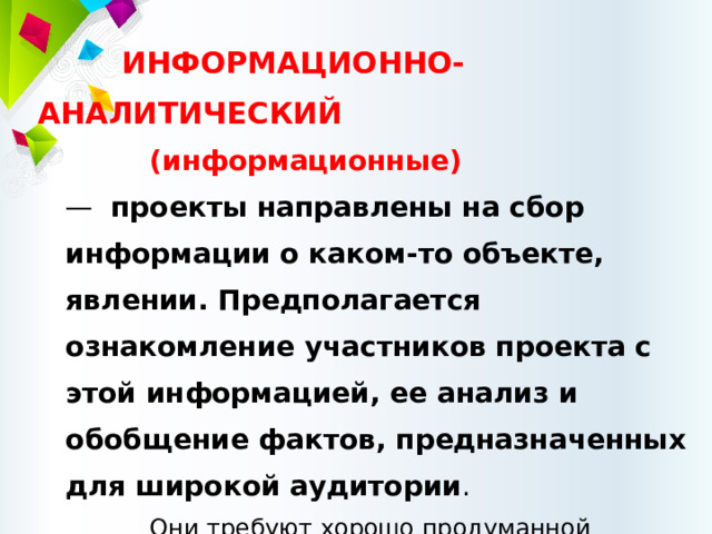 ИНФОРМАЦИОННО-АНАЛИТИЧЕСКИЙ (информационные)  — проекты направлены на сбор информации о каком-то объекте, явлении. Предполагается ознакомление участников проекта с этой информацией, ее анализ и обобщение фактов, предназначенных для широкой аудитории . Они требуют хорошо продуманной структуры, возможности систематической коррекции по ходу работы. 