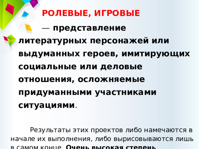 РОЛЕВЫЕ, ИГРОВЫЕ — представление литературных персонажей или выдуманных героев, имитирующих социальные или деловые отношения, осложняемые придуманными участниками ситуациями . Результаты этих проектов либо намечаются в начале их выполнения, либо вырисовываются лишь в самом конце. Очень высокая степень творчества . Участники принимают на себя определенные роли, обусловленные характером и содержанием проекта 