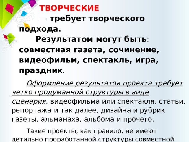 ТВОРЧЕСКИЕ  — требует творческого подхода.  Результатом могут быть : совместная газета, сочинение, видеофильм, спектакль, игра, праздник . Оформление результатов проекта требует четко продуманной структуры в виде сценария, видеофильма или спектакля, статьи, репортажа и так далее, дизайна и рубрик газеты, альманаха, альбома и прочего. Такие проекты, как правило, не имеют детально проработанной структуры совместной деятельности участников, вначале она только намечается и далее развивается, подчиняясь жанру конечного результата. 