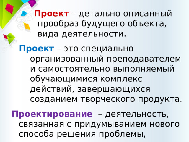 Проект – детально описанный прообраз будущего объекта, вида деятельности. Проект  – это специально организованный преподавателем и самостоятельно выполняемый обучающимися комплекс действий, завершающихся созданием творческого продукта. Проектирование – деятельность, связанная с придумыванием нового способа решения проблемы, преодоления трудности. 