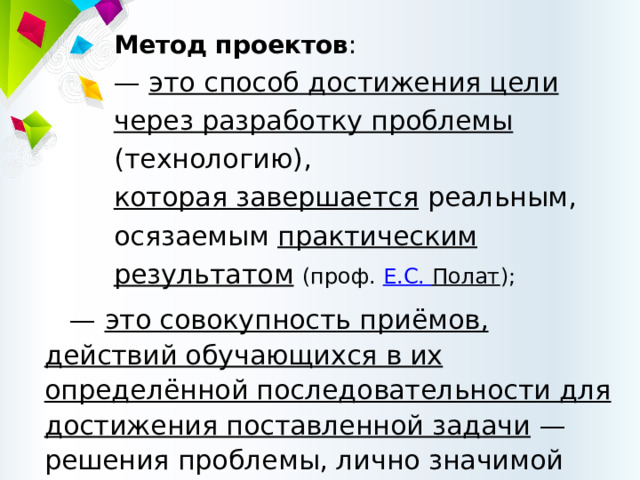 Метод проектов :  — это способ достижения цели через разработку проблемы (технологию),  которая завершается реальным, осязаемым практическим результатом  (проф.  Е.С.  Полат ); — это совокупность приёмов, действий обучающихся в их определённой последовательности для достижения поставленной задачи  — решения проблемы, лично значимой для учащихся  и оформленной в виде конечного продукта. 