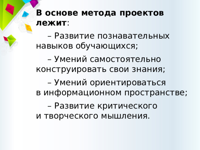 В основе метода проектов лежит : – Развитие познавательных навыков обучающихся; – Умений самостоятельно конструировать свои знания; – Умений ориентироваться  в информационном пространстве; – Развитие критического  и творческого мышления. 