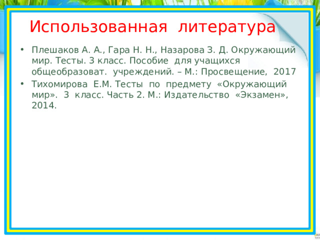 Использованная литература Плешаков А. А., Гара Н. Н., Назарова З. Д. Окружающий мир. Тесты. 3 класс. Пособие для учащихся общеобразоват. учреждений. – М.: Просвещение, 2017 Тихомирова Е.М. Тесты по предмету «Окружающий мир». 3 класс. Часть 2. М.: Издательство «Экзамен», 2014.  