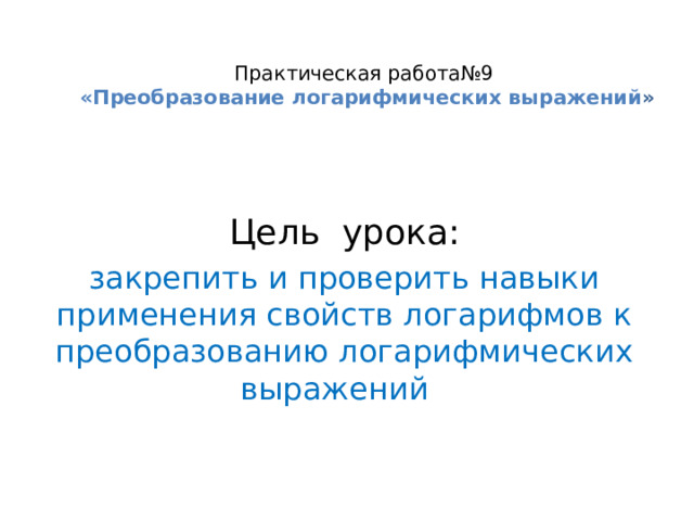 Практическая работа№9  «Преобразование логарифмических выражений »   Цель урока: закрепить и проверить навыки применения свойств логарифмов к преобразованию логарифмических выражений 