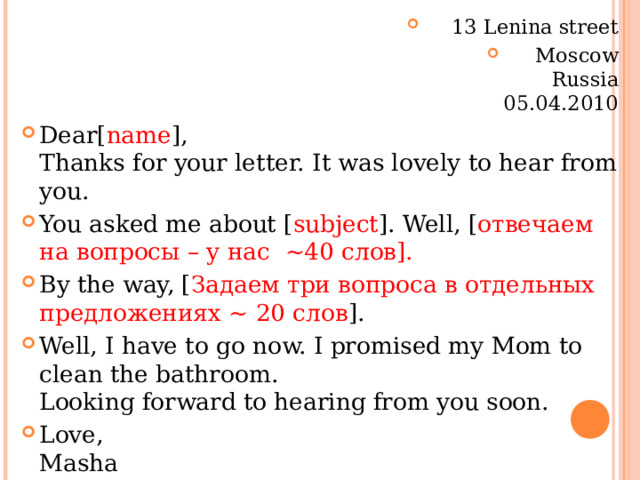 13 Lenina street Moscow  Russia  05.04.2010 Dear[ name ],  Thanks for your letter. It was lovely to hear from you. You asked me about [ subject ]. Well, [ отвечаем на вопросы – у нас  ~40 слов]. By the way, [ Задаем три вопроса в отдельных предложениях ~ 20 слов ]. Well, I have to go now. I promised my Mom to clean the bathroom.  Looking forward to hearing from you soon. Love,  Masha  