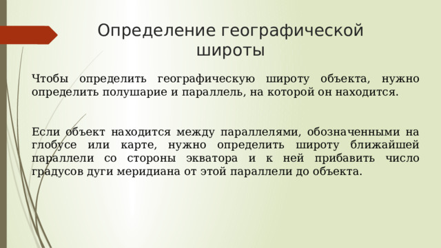 Определение географической широты Чтобы определить географическую широту объекта, нужно определить полушарие и параллель, на которой он находится. Если объект находится между параллелями, обозначенными на глобусе или карте, нужно определить широту ближайшей параллели со стороны экватора и к ней прибавить число градусов дуги меридиана от этой параллели до объекта.  