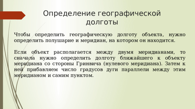 Определение географической долготы Чтобы определить географическую долготу объекта, нужно определить полушарие и меридиан, на котором он находится.   Если объект располагается между двумя меридианами, то сначала нужно определить долготу ближайшего к объекту меридиана со стороны Гринвича (нулевого меридиана). Затем к ней прибавляем число градусов дуги параллели между этим меридианом и самим пунктом.  