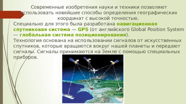 Современные изобретения науки и техники позволяют использовать новейшие способы определения географических координат с высокой точностью. Специально для этого была разработана  навигационная спутниковая система  —  GPS  (от английского Global Position System —  глобальная система позиционирования ). Технология основана на использовании сигналов от искусственных спутников, которые вращаются вокруг нашей планеты и передают сигналы. Сигналы принимаются на Земле с помощью специальных приборов. 