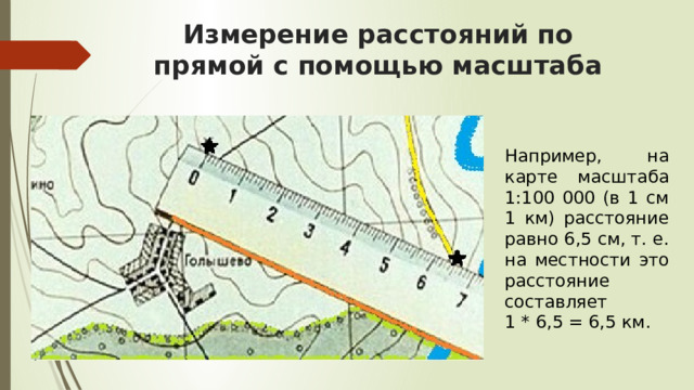 Измерение расстояний по прямой с помощью масштаба Например, на карте масштаба 1:100 000 (в 1 см 1 км) расстояние равно 6,5 см, т. е. на местности это расстояние составляет 1 * 6,5 = 6,5 км. 