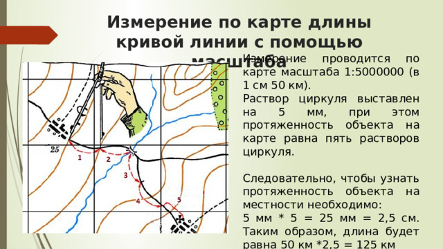 Измерение по карте длины кривой линии с помощью масштаба Измерение проводится по карте масштаба 1:5000000 (в 1 см 50 км). Раствор циркуля выставлен на 5 мм, при этом протяженность объекта на карте равна пять растворов циркуля. Следовательно, чтобы узнать протяженность объекта на местности необходимо: 5 мм * 5 = 25 мм = 2,5 см. Таким образом, длина будет равна 50 км *2,5 = 125 км Можно измерить длину кривой влажной тонкой ниткой. Ее выкладывают по всем извилинам реки. Затем, выпрямив нитку без сильного натяжения, измеряют ее длину в сантиметрах, а по масштабу определяют длину реки в действительности. Если производится измерение длины реки по мелкомасштабной карте, то полученный результат оказывается меньше, реальной длины этой реки. Это связано с тем, что на мелкомасштабных картах невозможно показать все мелкие изгибы ее русла. Топографические же карты дают больше возможности отразить все изгибы русла, к тому же искажения на них очень малы. Поэтому наиболее точные результаты измерений можно получить по топографической карте.  