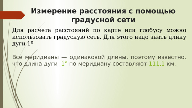 Измерение расстояния с помощью градусной сети Для расчета расстояний по карте или глобусу можно использовать градусную сеть. Для этого надо знать длину дуги 1º Все меридианы — одинаковой длины, поэтому известно, что длина дуги   1°  по меридиану составляют  111,1  км. Чтобы определить расстояние между двумя пунктами, лежащими на одном меридиане, вычисляют расстояние между ними в градусах, а затем число градусов умножают на 111, 1 км.  