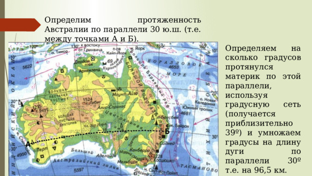 Определим протяженность Австралии по параллели 30 ю.ш. (т.е. между точками А и Б). Определяем на сколько градусов протянулся материк по этой параллели, используя градусную сеть (получается приблизительно 39º) и умножаем градусы на длину дуги по параллели 30º т.е. на 96,5 км. 39º *96,5 км = 3763,5 км 
