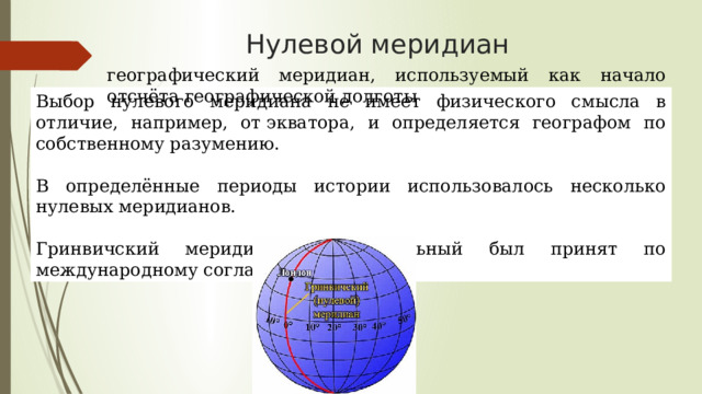 Нулевой меридиан географический меридиан, используемый как начало отсчёта географической долготы Выбор нулевого меридиана не имеет физического смысла в отличие, например, от экватора, и определяется географом по собственному разумению. В определённые периоды истории использовалось несколько нулевых меридианов. Гринвичский меридиан как начальный был принят по международному соглашению в 1884 г. В России до 1839 г. Нулевым был меридиан острова Ферро (Канарские острова), а до 1917 г. – Пулковский (под Санкт-Петербургом). В 1884 году Меридиан в Гринвиче был выбран в качестве главного меридиана мира. Сорок один делегат из 25 стран встретился в Вашингтоне, округ Колумбия, для Международной конференции меридианов. К концу конференции Гринвич выиграл приз Долгота 0º путем голосования 22 за и 1 против (Сан-Доминго) при 2 воздержавшихся (Франция и Бразилия).  