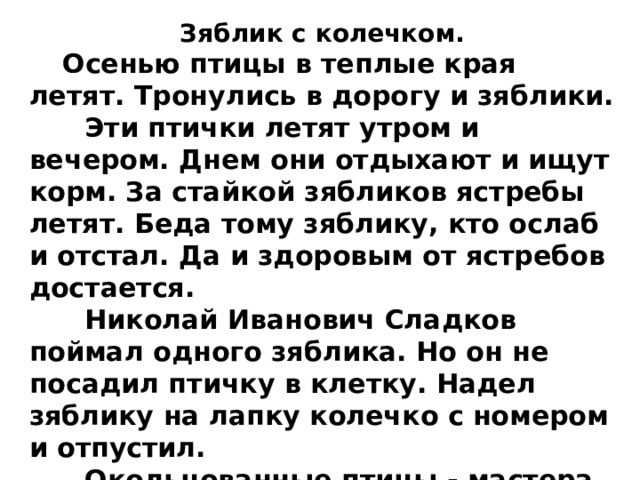 Зяблик с колечком.  Осенью птицы в теплые края летят. Тронулись в дорогу и зяблики.  Эти птички летят утром и вечером. Днем они отдыхают и ищут корм. За стайкой зябликов ястребы летят. Беда тому зяблику, кто ослаб и отстал. Да и здоровым от ястребов достается.  Николай Иванович Сладков поймал одного зяблика. Но он не посадил птичку в клетку. Надел зяблику на лапку колечко с номером и отпустил.  Окольцованные птицы - мастера о перелетах рассказывать. 