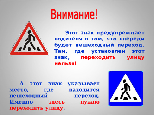  Этот знак предупреждает водителя о том, что впереди будет пешеходный переход. Там, где установлен этот знак, переходить улицу нельзя!  А этот знак указывает место, где находится пешеходный переход. Именно здесь нужно переходить улицу . 