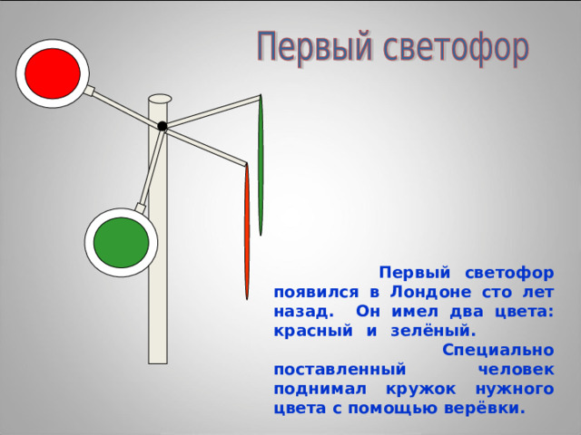  Первый светофор появился в Лондоне сто лет назад. Он имел два цвета: красный и зелёный.  Специально поставленный человек поднимал кружок нужного цвета с помощью верёвки. 