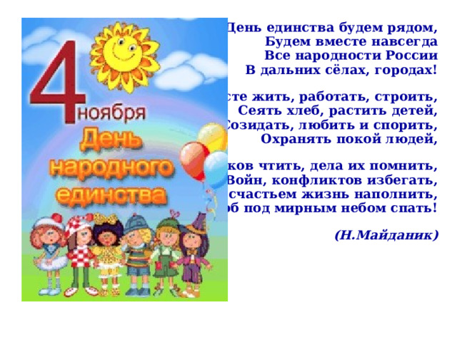  В День единства будем рядом, Будем вместе навсегда Все народности России В дальних сёлах, городах! Вместе жить, работать, строить, Сеять хлеб, растить детей, Созидать, любить и спорить, Охранять покой людей, Предков чтить, дела их помнить, Войн, конфликтов избегать, Чтобы счастьем жизнь наполнить, Чтоб под мирным небом спать!  (Н.Майданик)  